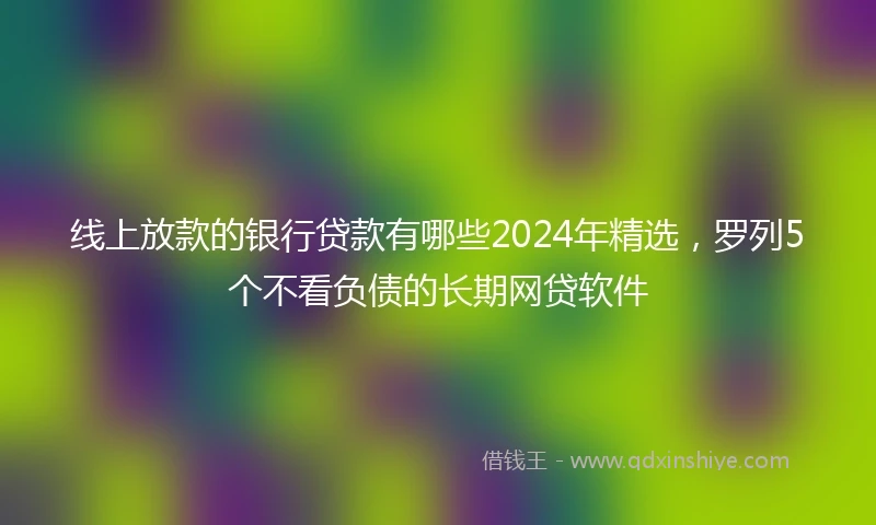 线上放款的银行贷款有哪些2024年精选，罗列5个不看负债的长期网贷软件