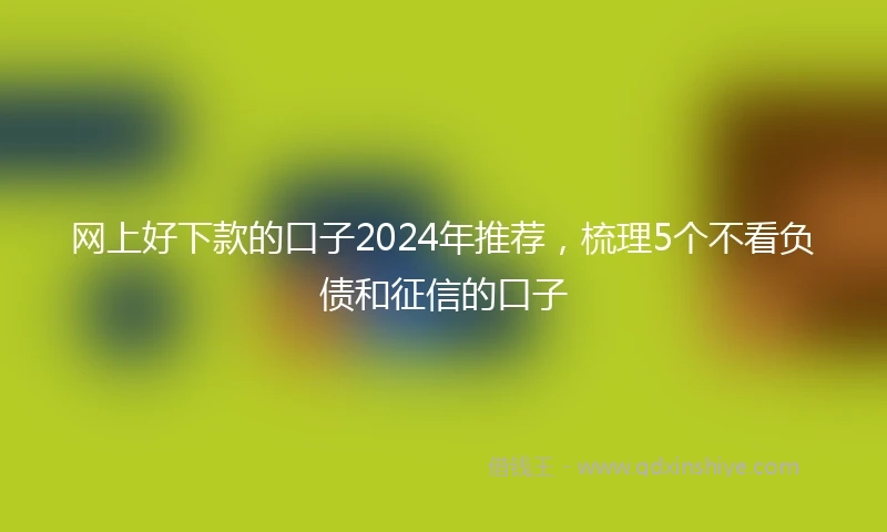 网上好下款的口子2024年推荐，梳理5个不看负债和征信的口子