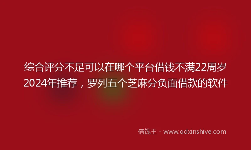综合评分不足可以在哪个平台借钱不满22周岁2024年推荐，罗列五个芝麻分负面借款的软件