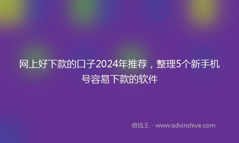 网上好下款的口子2024年推荐，整理5个新手机号容易下款的软件