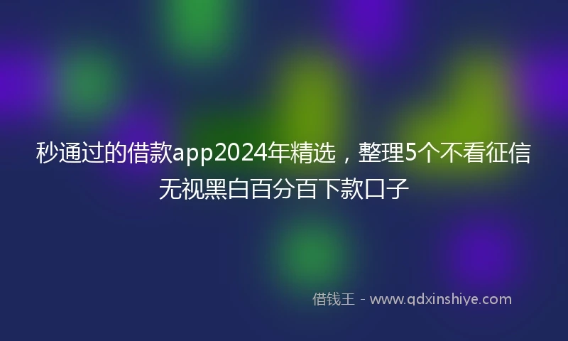 秒通过的借款app2024年精选，整理5个不看征信无视黑白百分百下款口子