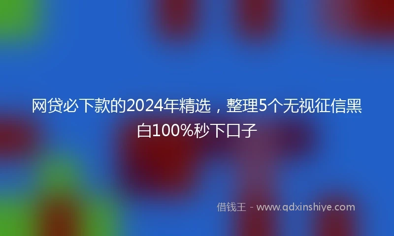 网贷必下款的2024年精选，整理5个无视征信黑白100%秒下口子