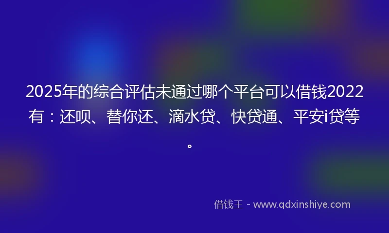 2025年的综合评估未通过哪个平台可以借钱2022有：还呗、替你还、滴水贷、快贷通、平安i贷等。