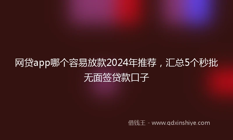 网贷app哪个容易放款2024年推荐，汇总5个秒批无面签贷款口子