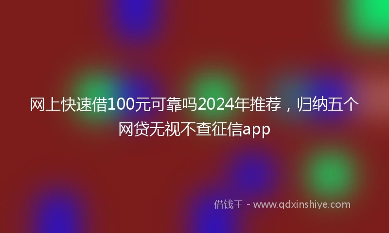 网上快速借100元可靠吗2024年推荐,归纳五个网贷无视不查征信app