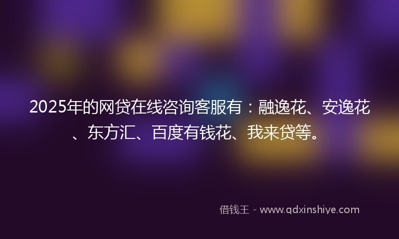 2025年的网贷在线咨询客服有：融逸花、安逸花、东方汇、百度有钱花、我来贷等。