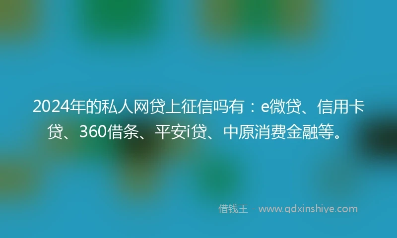 2024年的私人网贷上征信吗有：e微贷、信用卡贷、360借条、平安i贷、中原消费金融等。