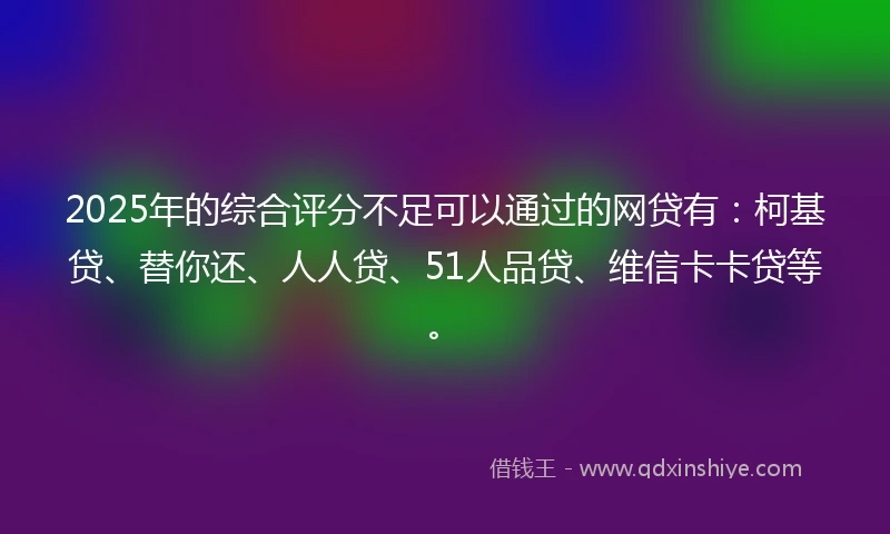 2025年的综合评分不足可以通过的网贷有：柯基贷、替你还、人人贷、51人品贷、维信卡卡贷等。