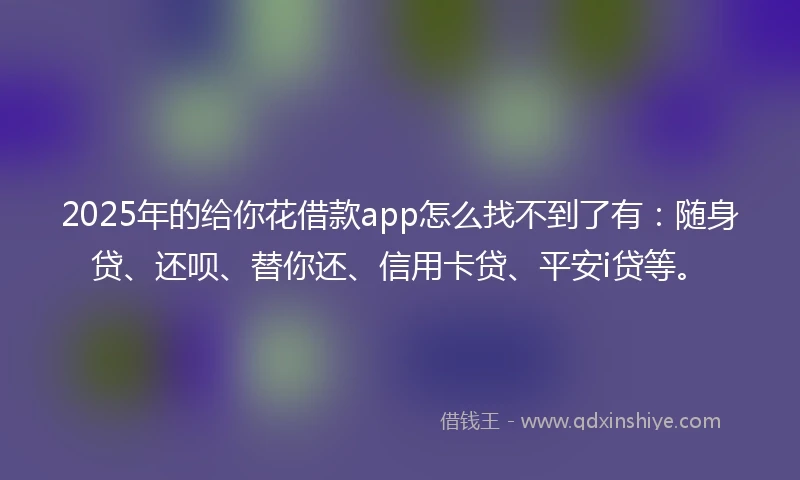 2025年的给你花借款app怎么找不到了有:随身贷、还呗、替你还、信用卡贷、平安i贷等。