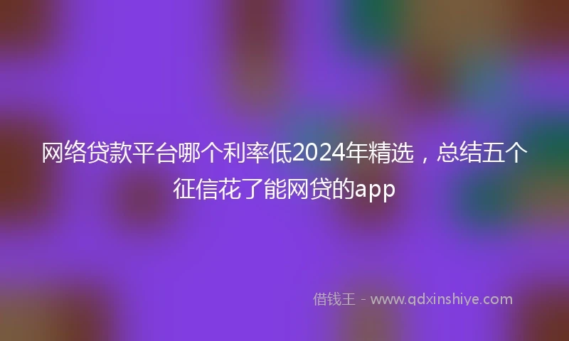 网络贷款平台哪个利率低2024年精选，总结五个征信花了能网贷的app