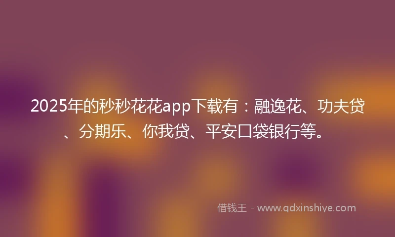2025年的秒秒花花app下载有:融逸花、功夫贷、分期乐、你我贷、平安口袋银行等。