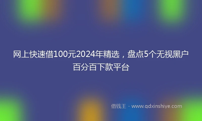 网上快速借100元2024年精选，盘点5个无视黑户百分百下款平台