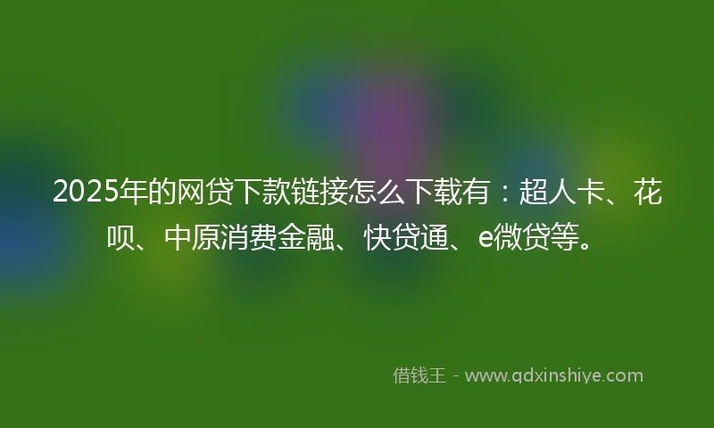 2025年的网贷下款链接怎么下载有：超人卡、花呗、中原消费金融、快贷通、e微贷等。