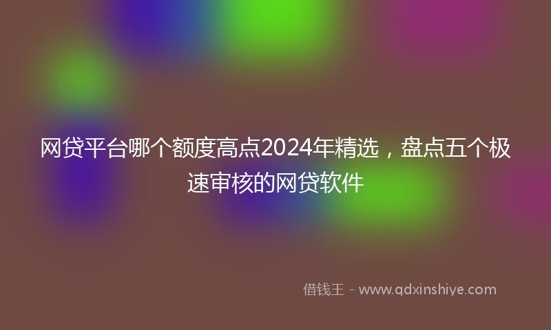 网贷平台哪个额度高点2024年精选，盘点五个极速审核的网贷软件