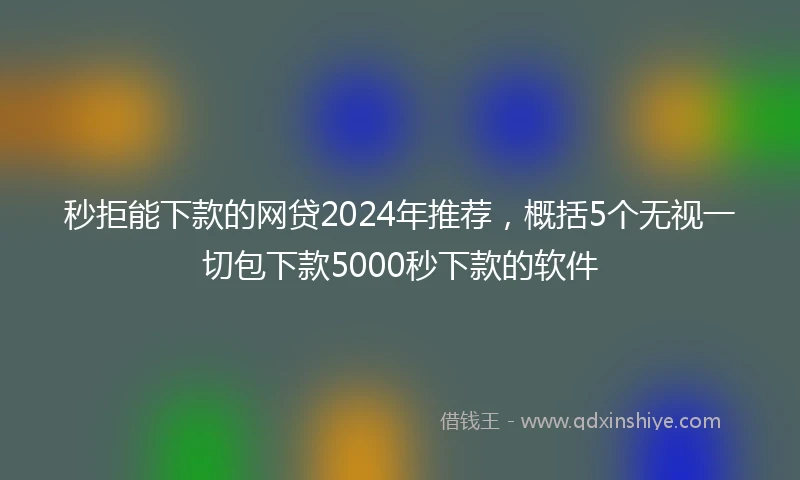 秒拒能下款的网贷2024年推荐，概括5个无视一切包下款5000秒下款的软件
