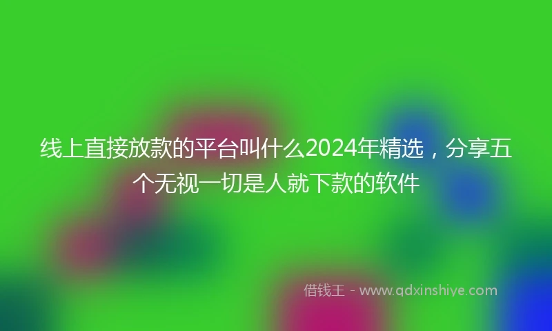 线上直接放款的平台叫什么2024年精选，分享五个无视一切是人就下款的软件