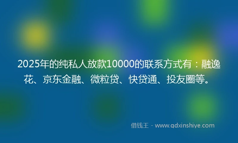2025年的纯私人放款10000的联系方式有：融逸花、京东金融、微粒贷、快贷通、投友圈等。