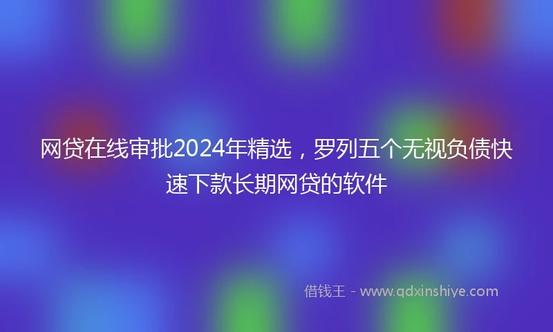 网贷在线审批2024年精选，罗列五个无视负债快速下款长期网贷的软件