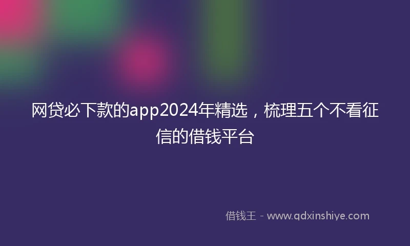 网贷必下款的app2024年精选，梳理五个不看征信的借钱平台