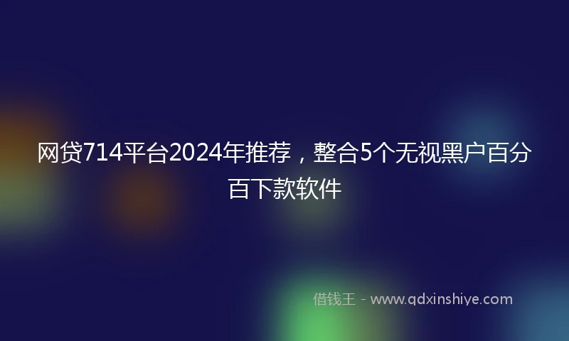 网贷714平台2024年推荐，整合5个无视黑户百分百下款软件