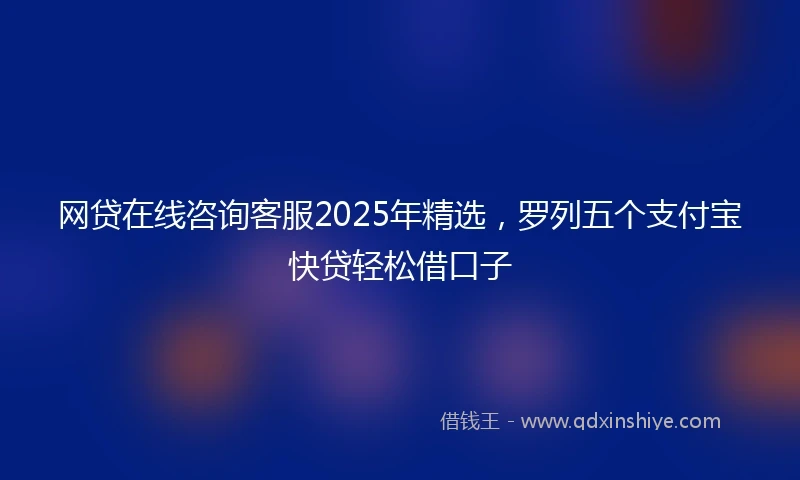 网贷在线咨询客服2025年精选，罗列五个支付宝快贷轻松借口子