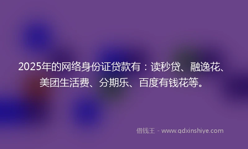 2025年的网络身份证贷款有：读秒贷、融逸花、美团生活费、分期乐、百度有钱花等。