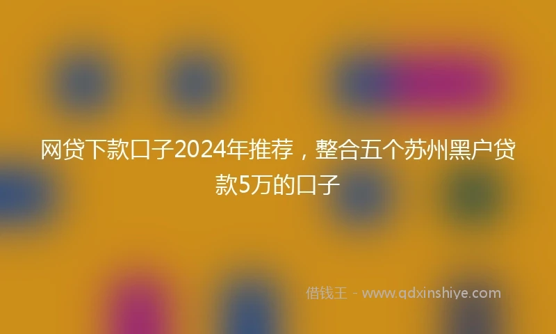 网贷下款口子2024年推荐，整合五个苏州黑户贷款5万的口子