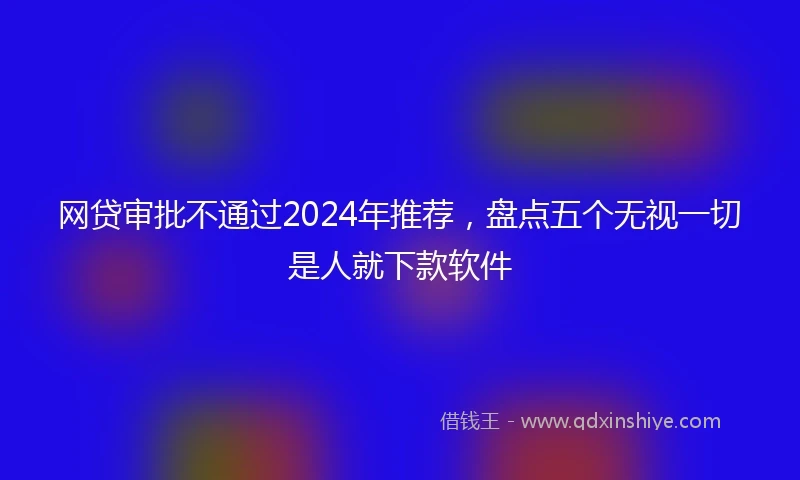 网贷审批不通过2024年推荐，盘点五个无视一切是人就下款软件