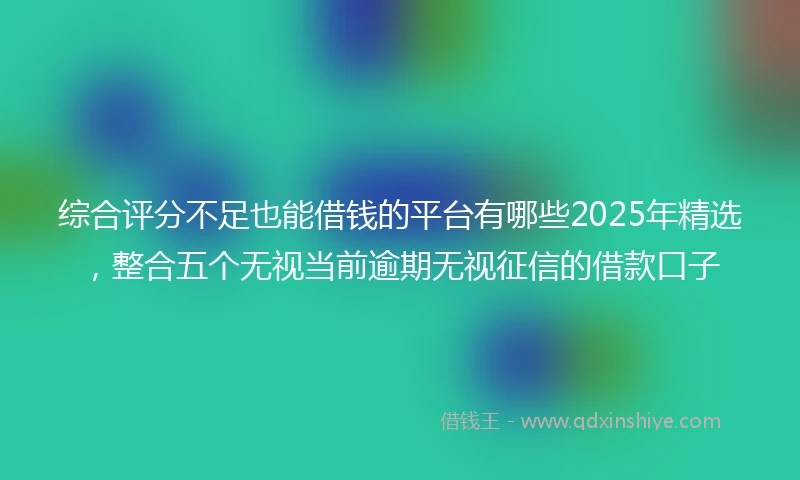 综合评分不足也能借钱的平台有哪些2025年精选，整合五个无视当前逾期无视征信的借款口子