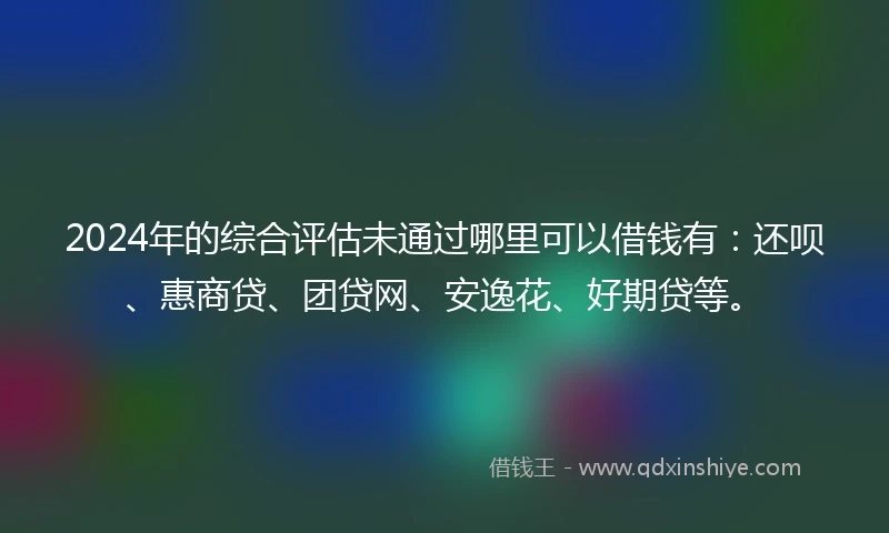 2024年的综合评估未通过哪里可以借钱有：还呗、惠商贷、团贷网、安逸花、好期贷等。