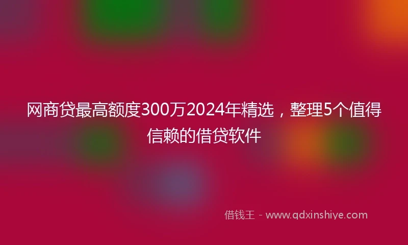 网商贷最高额度300万2024年精选，整理5个值得信赖的借贷软件