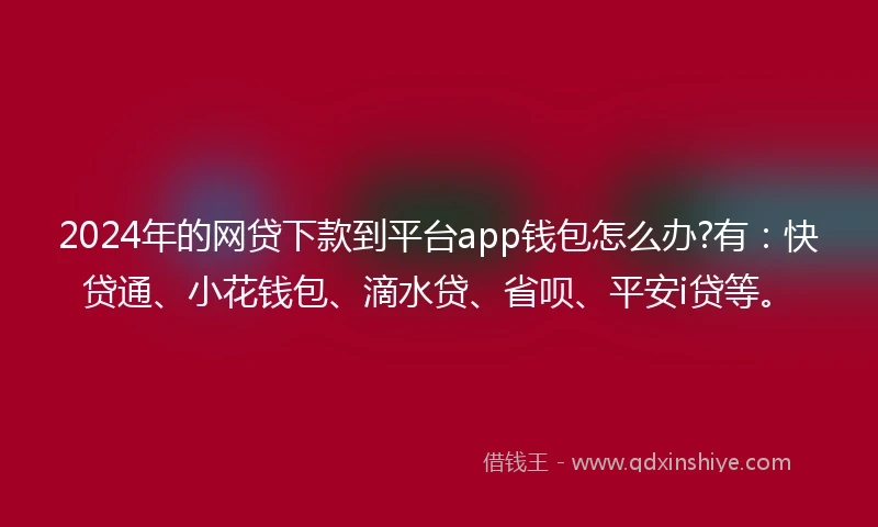 2024年的网贷下款到平台app钱包怎么办?有：快贷通、小花钱包、滴水贷、省呗、平安i贷等。