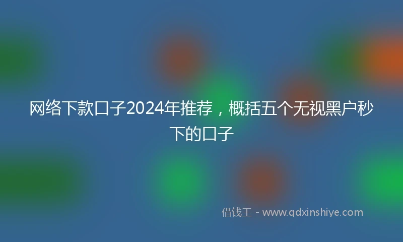 网络下款口子2024年推荐，概括五个无视黑户秒下的口子