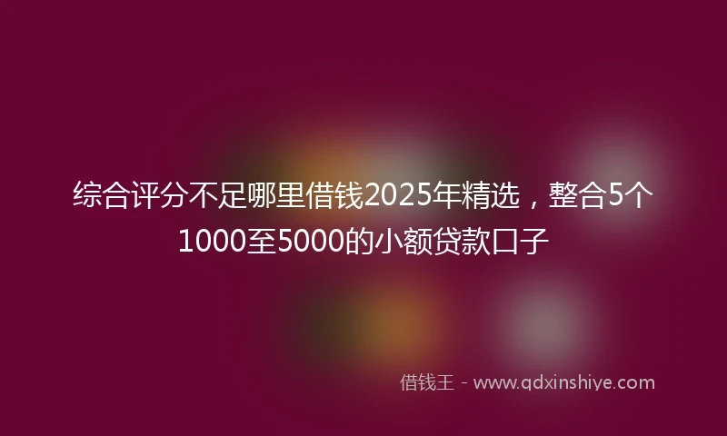 综合评分不足哪里借钱2025年精选，整合5个1000至5000的小额贷款口子