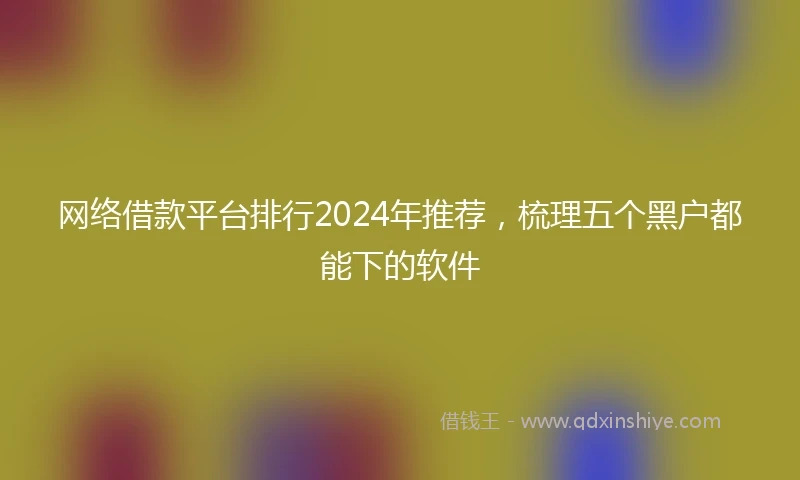 网络借款平台排行2024年推荐，梳理五个黑户都能下的软件