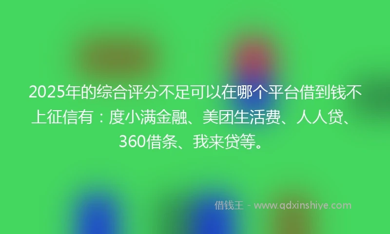 2025年的综合评分不足可以在哪个平台借到钱不上征信有：度小满金融、美团生活费、人人贷、360借条、我来贷等。