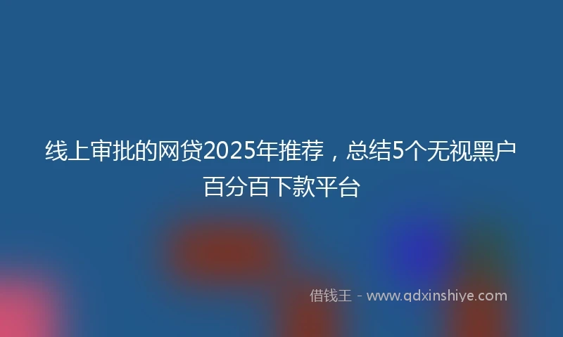 线上审批的网贷2025年推荐，总结5个无视黑户百分百下款平台