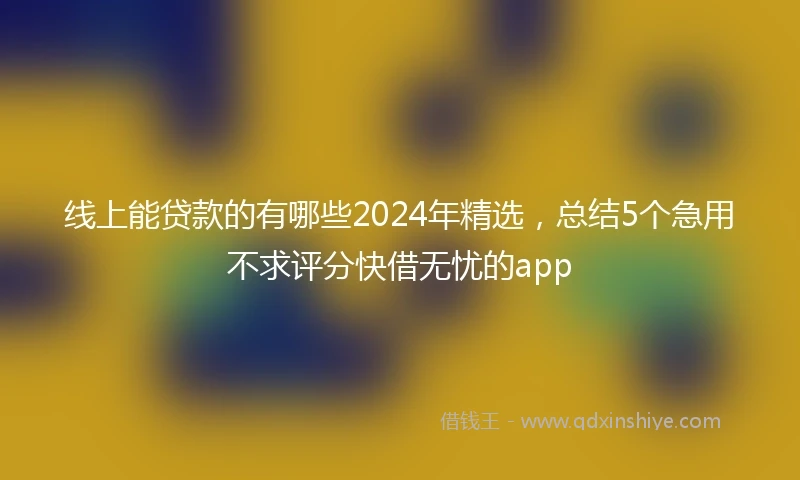 线上能贷款的有哪些2024年精选，总结5个急用不求评分快借无忧的app