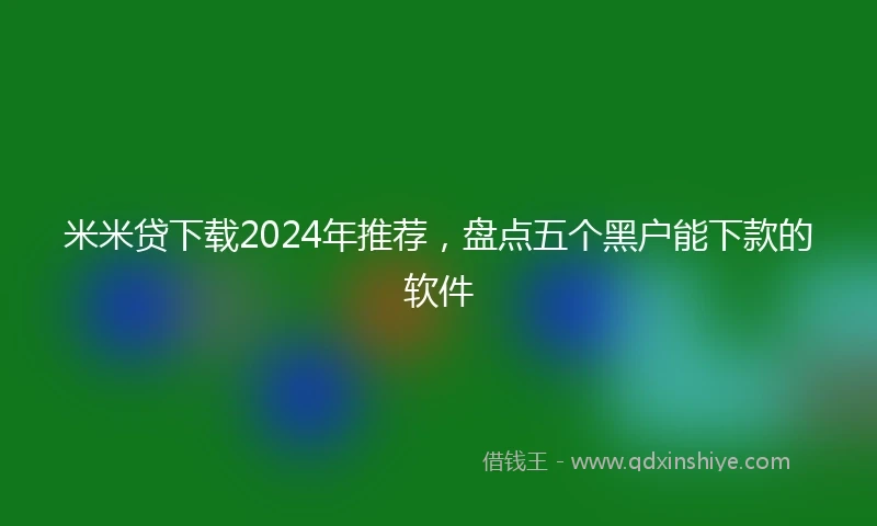 米米贷下载2024年推荐，盘点五个黑户能下款的软件