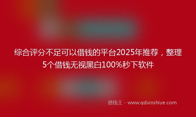 综合评分不足可以借钱的平台2025年推荐，整理5个借钱无视黑白100%秒下软件
