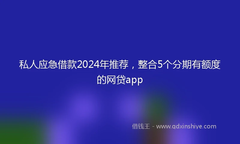 私人应急借款2024年推荐，整合5个分期有额度的网贷app