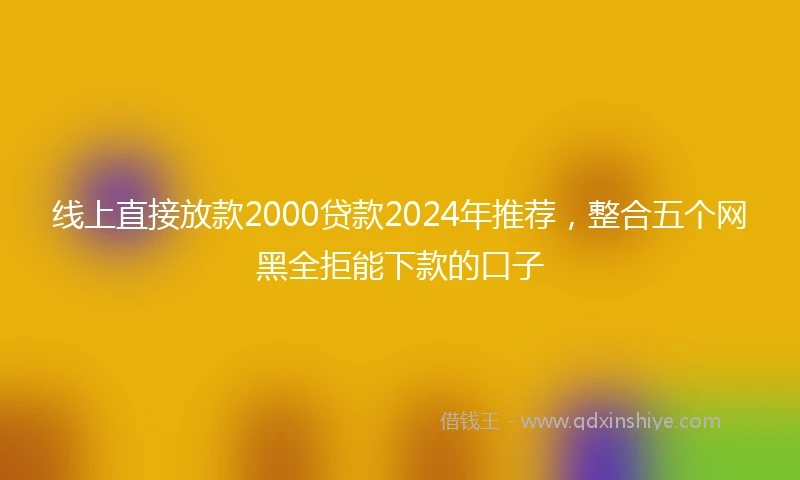 线上直接放款2000贷款2024年推荐，整合五个网黑全拒能下款的口子