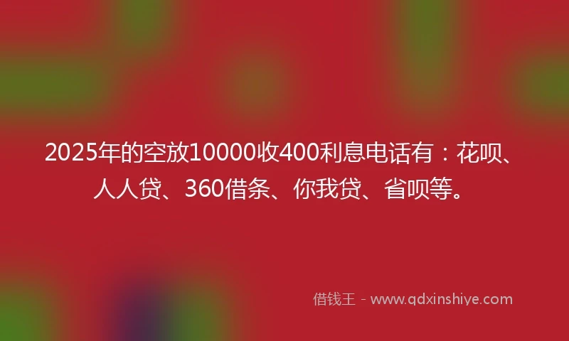 2025年的空放10000收400利息电话有：花呗、人人贷、360借条、你我贷、省呗等。
