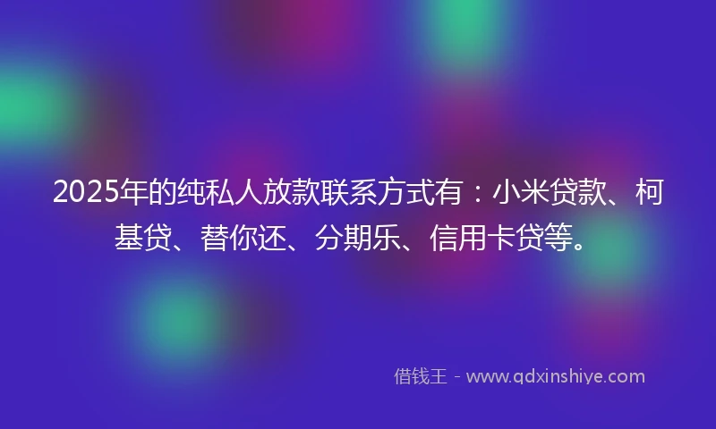 2025年的纯私人放款联系方式有：小米贷款、柯基贷、替你还、分期乐、信用卡贷等。