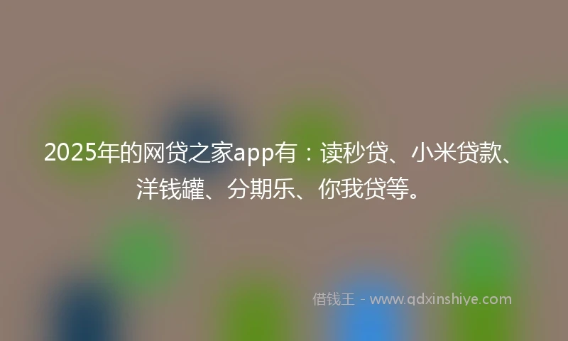 2025年的网贷之家app有：读秒贷、小米贷款、洋钱罐、分期乐、你我贷等。