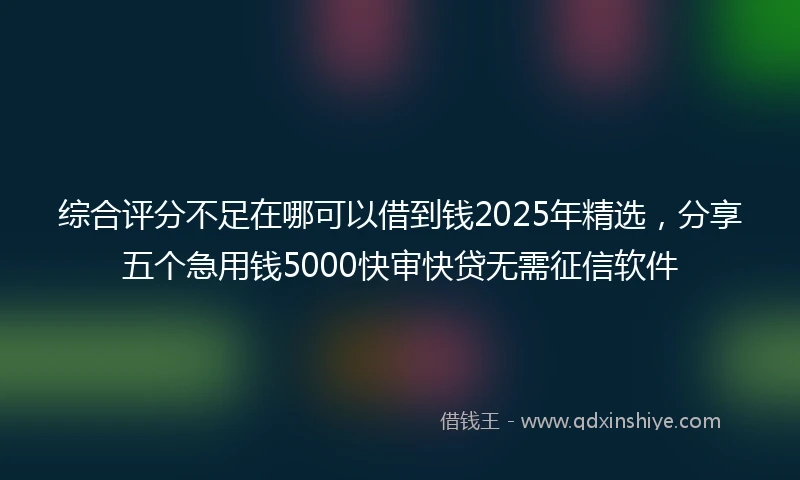 综合评分不足在哪可以借到钱2025年精选，分享五个急用钱5000快审快贷无需征信软件