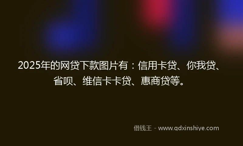 2025年的网贷下款图片有：信用卡贷、你我贷、省呗、维信卡卡贷、惠商贷等。
