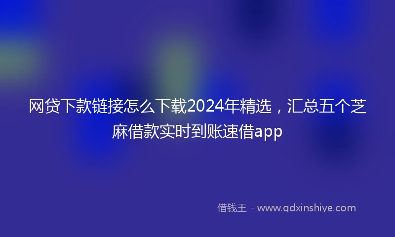网贷下款链接怎么下载2024年精选，汇总五个芝麻借款实时到账速借app