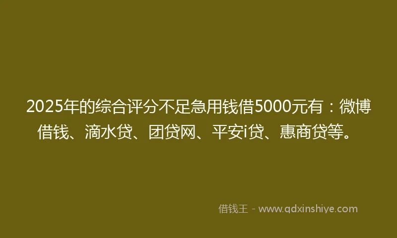 2025年的综合评分不足急用钱借5000元有：微博借钱、滴水贷、团贷网、平安i贷、惠商贷等。