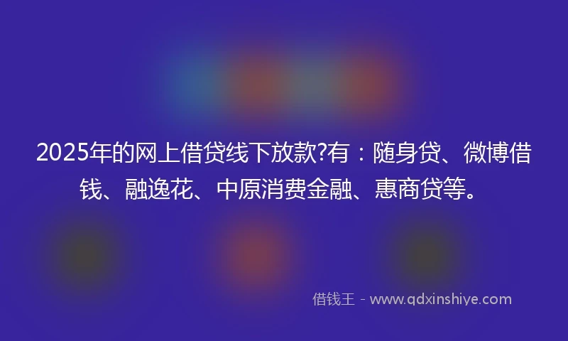 2025年的网上借贷线下放款?有：随身贷、微博借钱、融逸花、中原消费金融、惠商贷等。